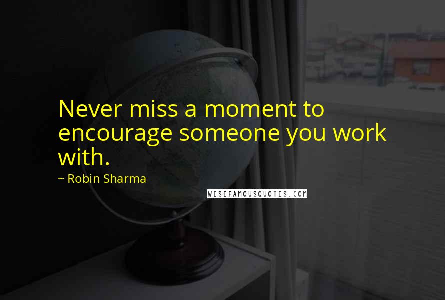 Robin Sharma Quotes: Never miss a moment to encourage someone you work with.