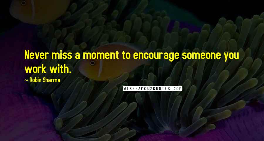 Robin Sharma Quotes: Never miss a moment to encourage someone you work with.