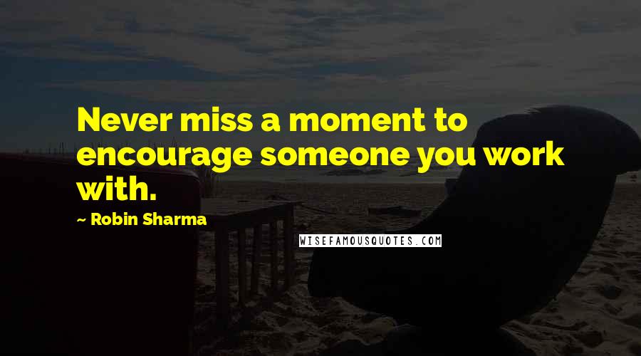 Robin Sharma Quotes: Never miss a moment to encourage someone you work with.