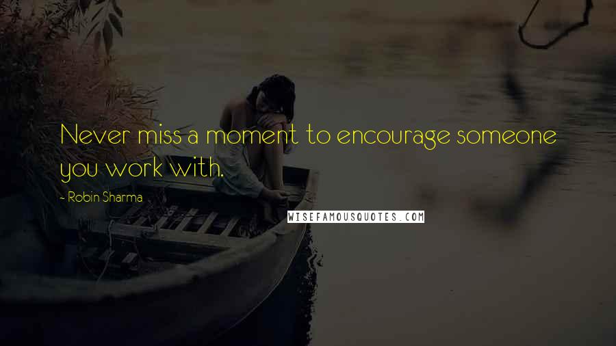 Robin Sharma Quotes: Never miss a moment to encourage someone you work with.