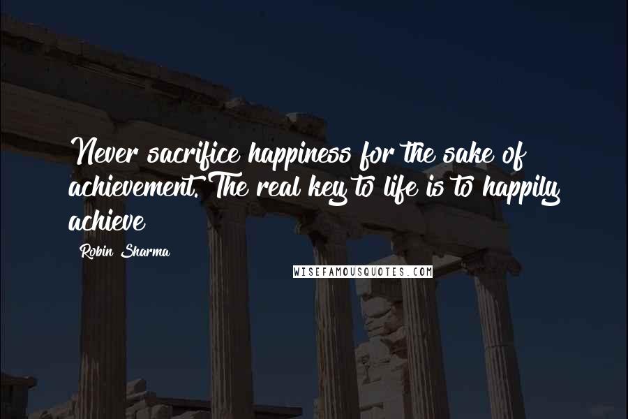 Robin Sharma Quotes: Never sacrifice happiness for the sake of achievement. The real key to life is to happily achieve