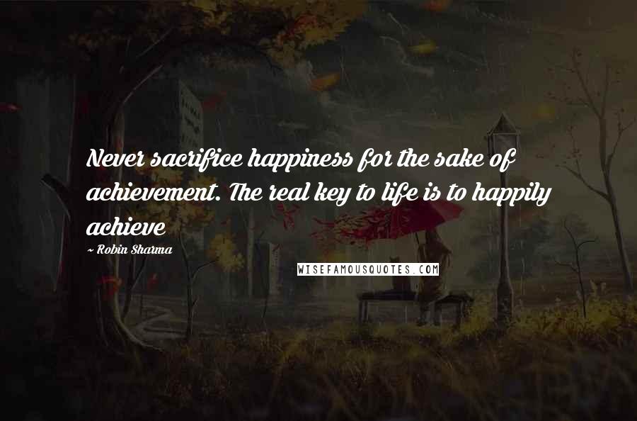 Robin Sharma Quotes: Never sacrifice happiness for the sake of achievement. The real key to life is to happily achieve