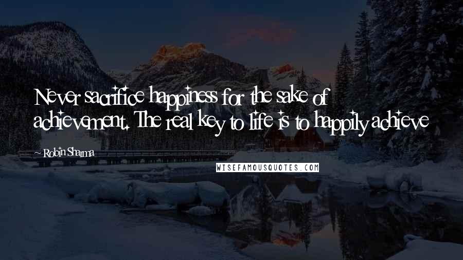 Robin Sharma Quotes: Never sacrifice happiness for the sake of achievement. The real key to life is to happily achieve