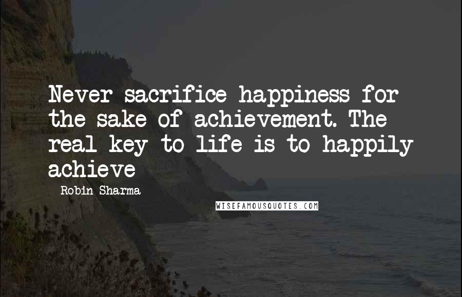 Robin Sharma Quotes: Never sacrifice happiness for the sake of achievement. The real key to life is to happily achieve