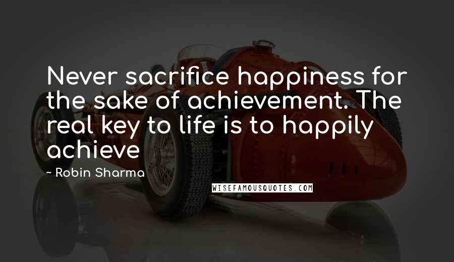 Robin Sharma Quotes: Never sacrifice happiness for the sake of achievement. The real key to life is to happily achieve
