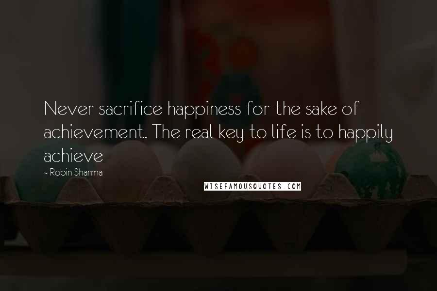 Robin Sharma Quotes: Never sacrifice happiness for the sake of achievement. The real key to life is to happily achieve