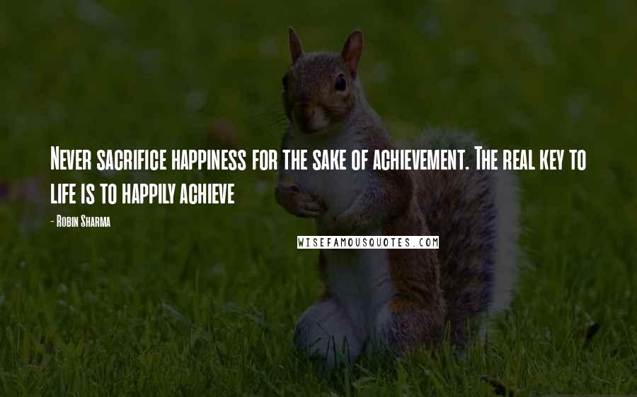 Robin Sharma Quotes: Never sacrifice happiness for the sake of achievement. The real key to life is to happily achieve