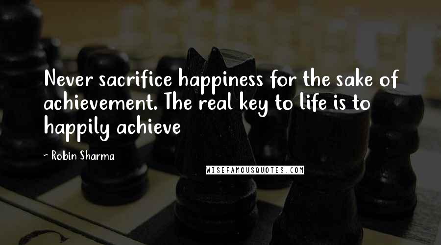 Robin Sharma Quotes: Never sacrifice happiness for the sake of achievement. The real key to life is to happily achieve