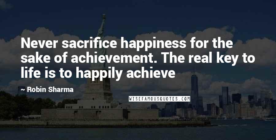 Robin Sharma Quotes: Never sacrifice happiness for the sake of achievement. The real key to life is to happily achieve