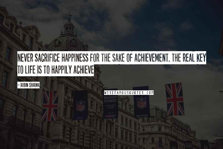 Robin Sharma Quotes: Never sacrifice happiness for the sake of achievement. The real key to life is to happily achieve