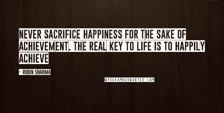 Robin Sharma Quotes: Never sacrifice happiness for the sake of achievement. The real key to life is to happily achieve