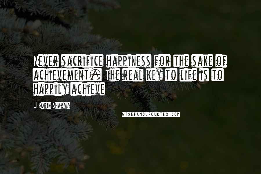 Robin Sharma Quotes: Never sacrifice happiness for the sake of achievement. The real key to life is to happily achieve