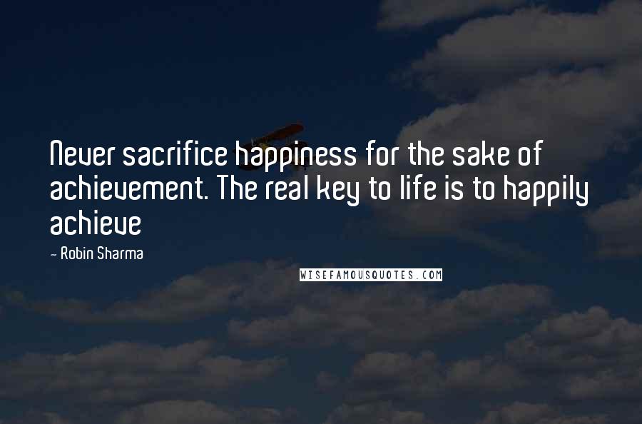 Robin Sharma Quotes: Never sacrifice happiness for the sake of achievement. The real key to life is to happily achieve