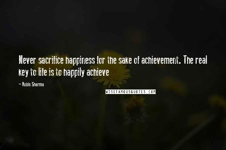 Robin Sharma Quotes: Never sacrifice happiness for the sake of achievement. The real key to life is to happily achieve