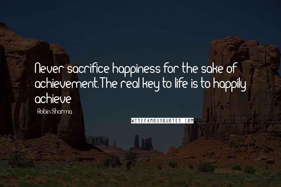 Robin Sharma Quotes: Never sacrifice happiness for the sake of achievement. The real key to life is to happily achieve