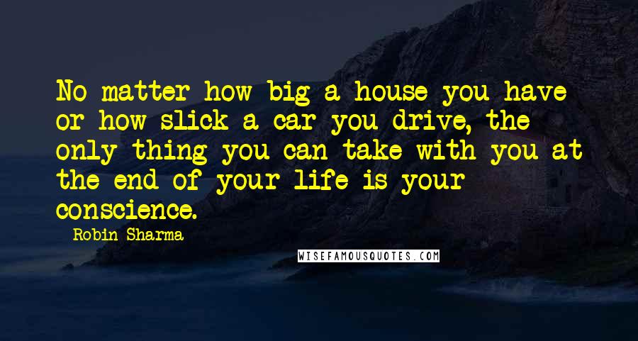 Robin Sharma Quotes: No matter how big a house you have or how slick a car you drive, the only thing you can take with you at the end of your life is your conscience.