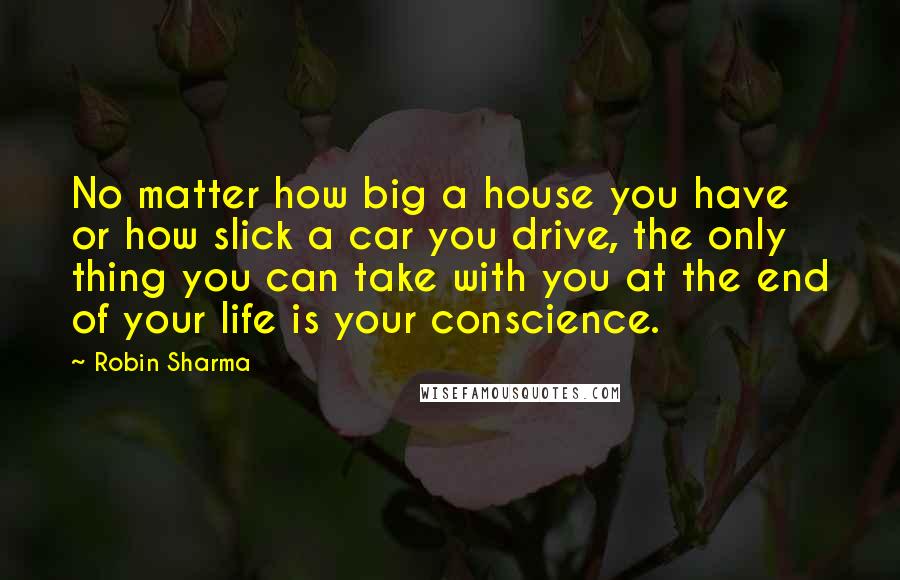 Robin Sharma Quotes: No matter how big a house you have or how slick a car you drive, the only thing you can take with you at the end of your life is your conscience.