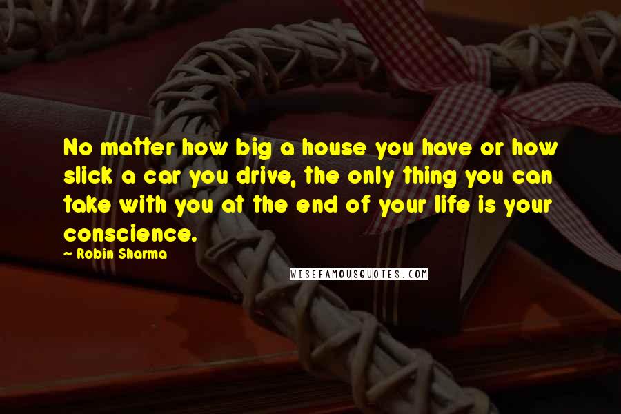 Robin Sharma Quotes: No matter how big a house you have or how slick a car you drive, the only thing you can take with you at the end of your life is your conscience.