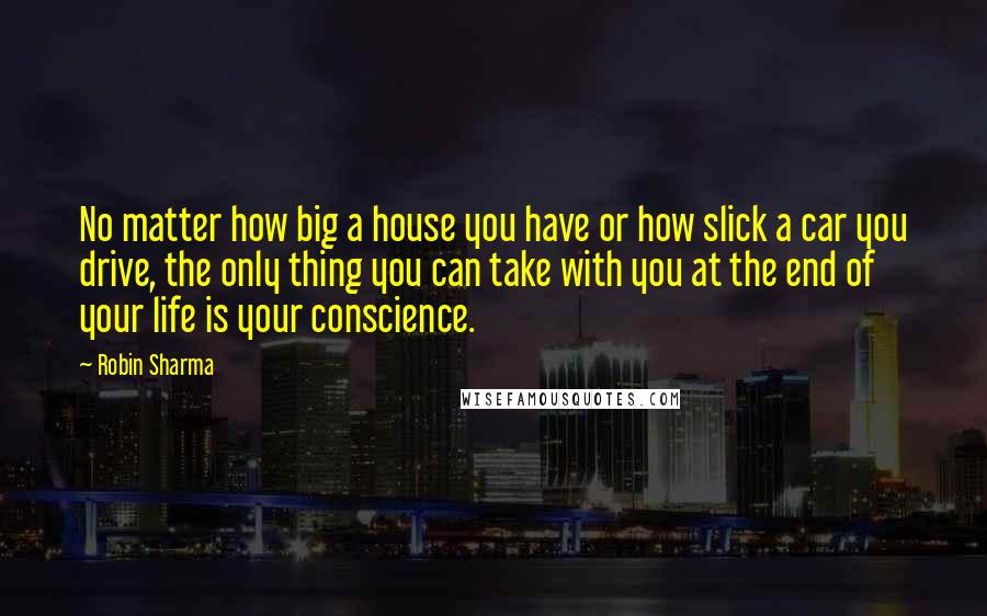 Robin Sharma Quotes: No matter how big a house you have or how slick a car you drive, the only thing you can take with you at the end of your life is your conscience.