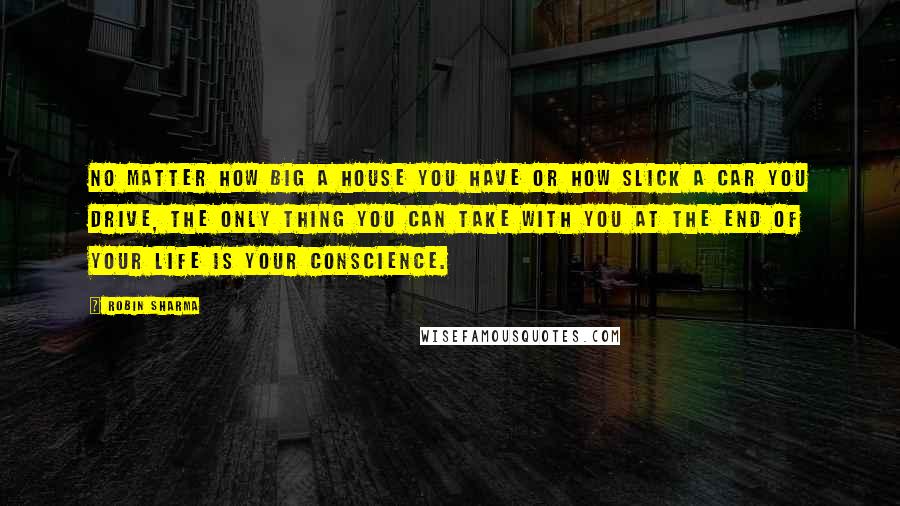 Robin Sharma Quotes: No matter how big a house you have or how slick a car you drive, the only thing you can take with you at the end of your life is your conscience.