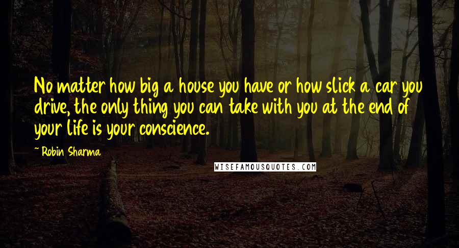 Robin Sharma Quotes: No matter how big a house you have or how slick a car you drive, the only thing you can take with you at the end of your life is your conscience.