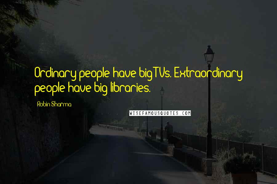 Robin Sharma Quotes: Ordinary people have big TVs. Extraordinary people have big libraries.