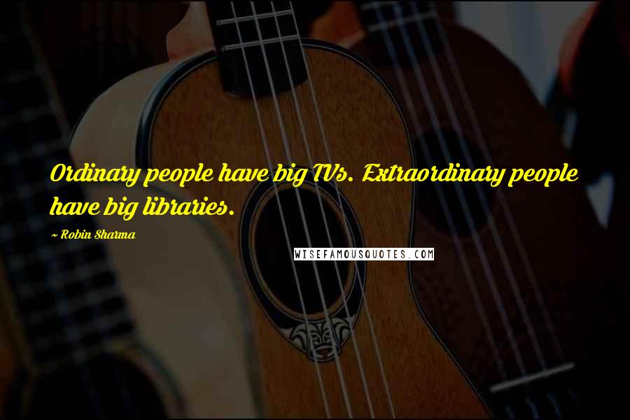 Robin Sharma Quotes: Ordinary people have big TVs. Extraordinary people have big libraries.