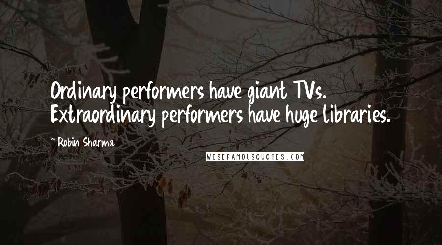 Robin Sharma Quotes: Ordinary performers have giant TVs. Extraordinary performers have huge libraries.