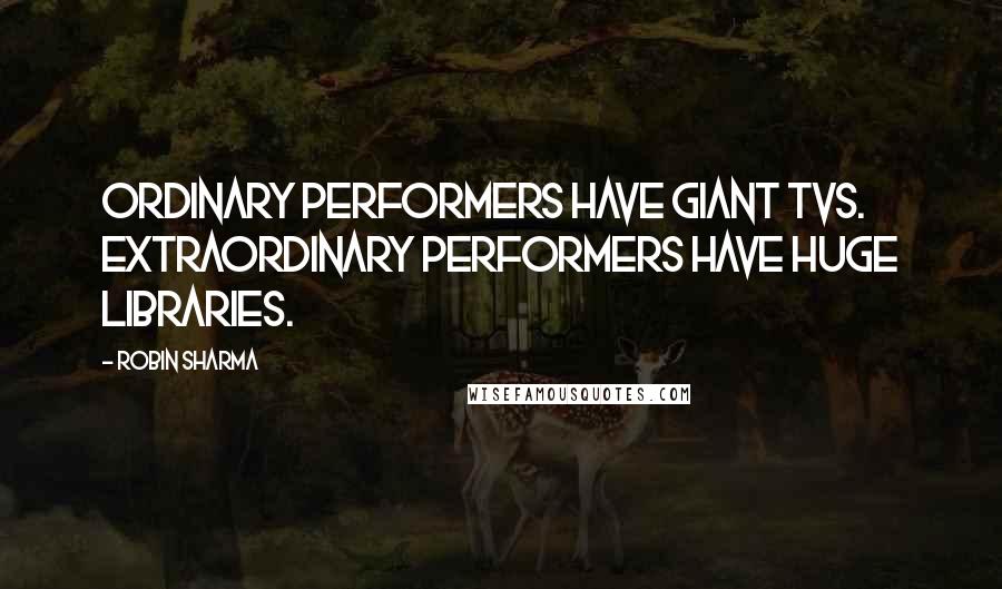 Robin Sharma Quotes: Ordinary performers have giant TVs. Extraordinary performers have huge libraries.