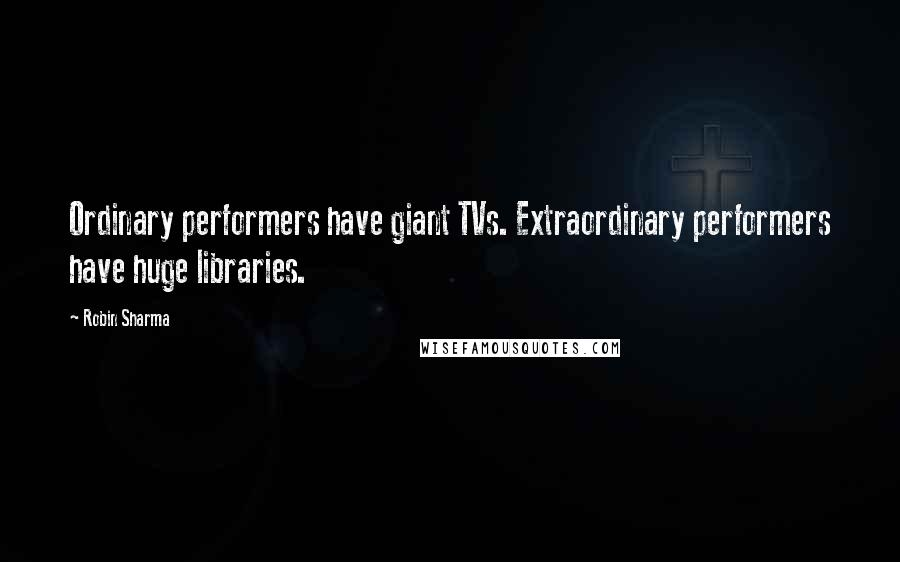 Robin Sharma Quotes: Ordinary performers have giant TVs. Extraordinary performers have huge libraries.