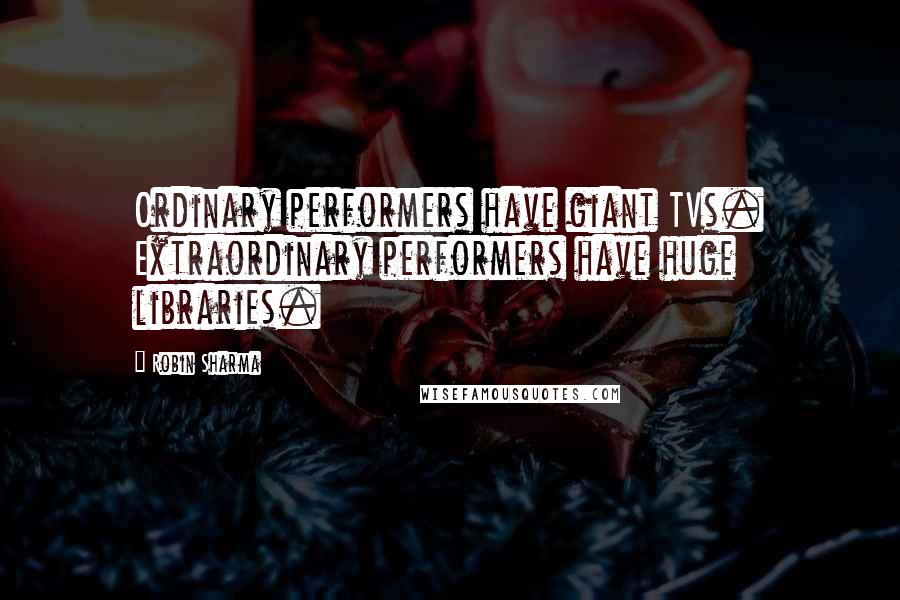 Robin Sharma Quotes: Ordinary performers have giant TVs. Extraordinary performers have huge libraries.