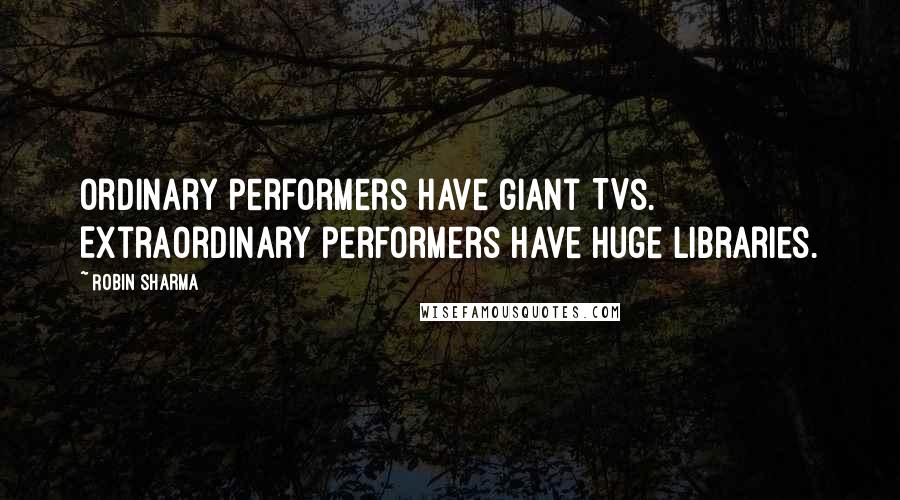 Robin Sharma Quotes: Ordinary performers have giant TVs. Extraordinary performers have huge libraries.