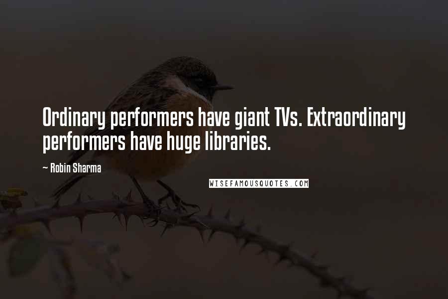 Robin Sharma Quotes: Ordinary performers have giant TVs. Extraordinary performers have huge libraries.