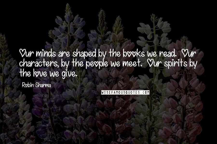 Robin Sharma Quotes: Our minds are shaped by the books we read.  Our characters, by the people we meet.  Our spirits by the love we give.
