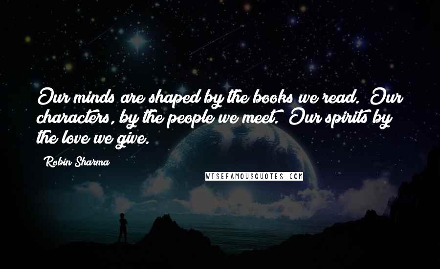 Robin Sharma Quotes: Our minds are shaped by the books we read. Our characters, by the people we meet. Our spirits by the love we give.