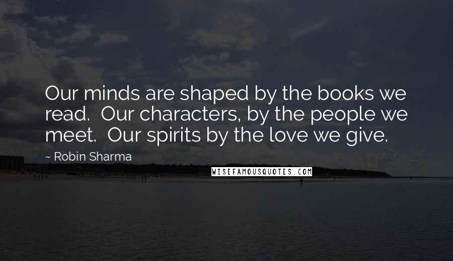 Robin Sharma Quotes: Our minds are shaped by the books we read. Our characters, by the people we meet. Our spirits by the love we give.