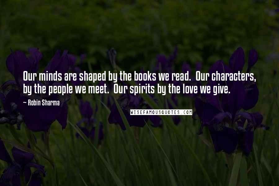 Robin Sharma Quotes: Our minds are shaped by the books we read. Our characters, by the people we meet. Our spirits by the love we give.