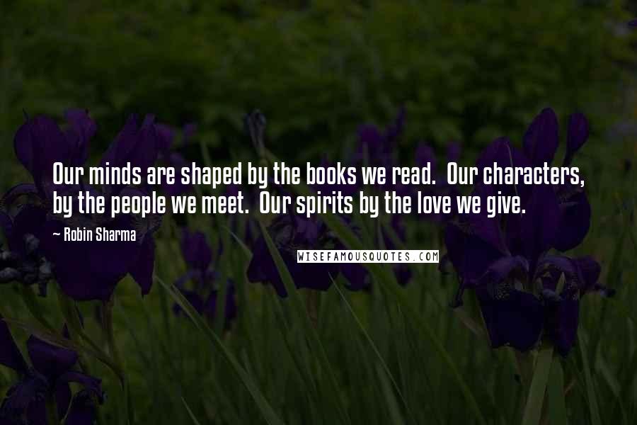 Robin Sharma Quotes: Our minds are shaped by the books we read.  Our characters, by the people we meet.  Our spirits by the love we give.