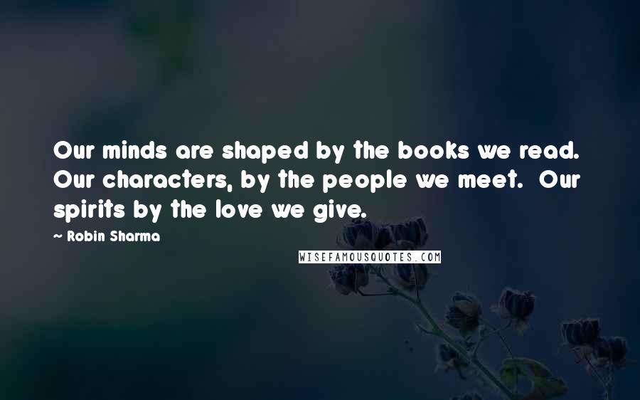 Robin Sharma Quotes: Our minds are shaped by the books we read.  Our characters, by the people we meet.  Our spirits by the love we give.