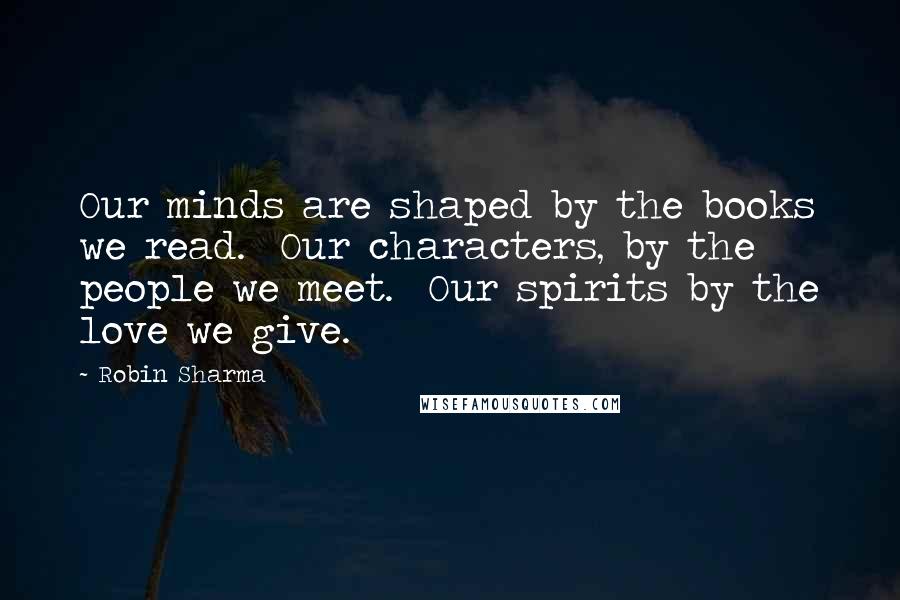 Robin Sharma Quotes: Our minds are shaped by the books we read. Our characters, by the people we meet. Our spirits by the love we give.