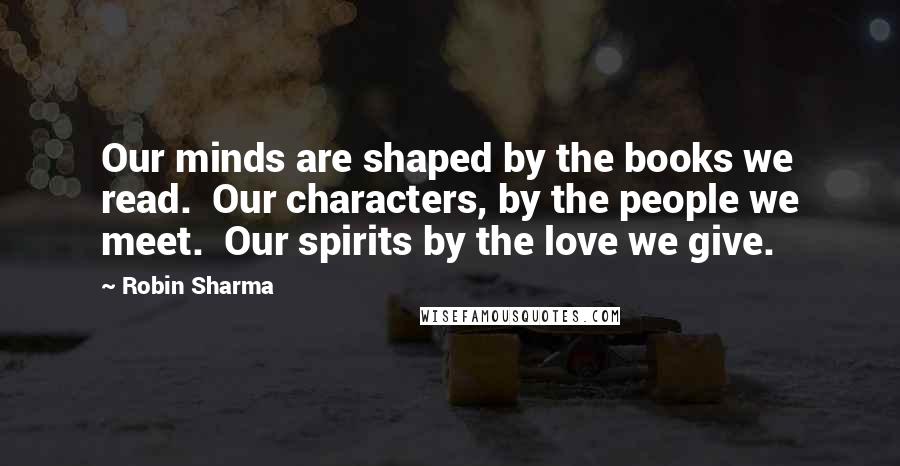 Robin Sharma Quotes: Our minds are shaped by the books we read.  Our characters, by the people we meet.  Our spirits by the love we give.