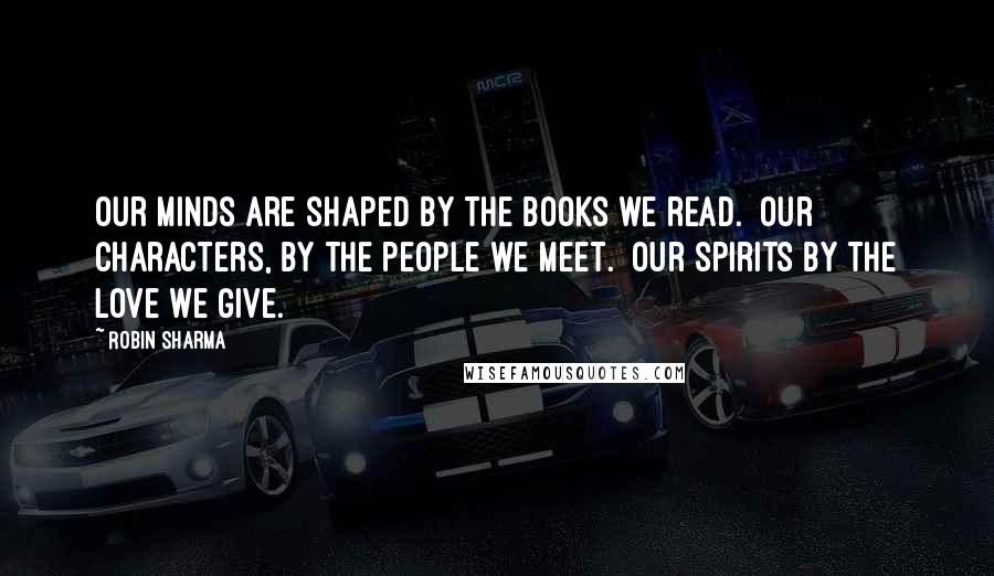 Robin Sharma Quotes: Our minds are shaped by the books we read.  Our characters, by the people we meet.  Our spirits by the love we give.