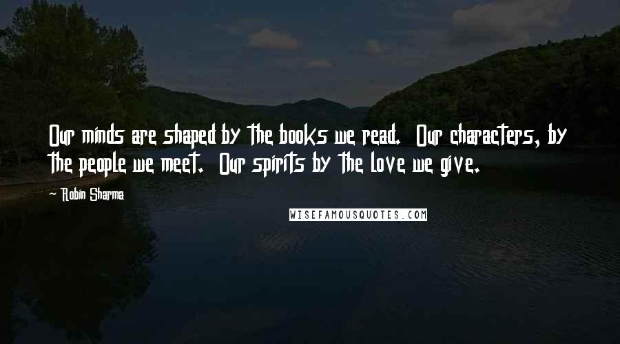 Robin Sharma Quotes: Our minds are shaped by the books we read. Our characters, by the people we meet. Our spirits by the love we give.
