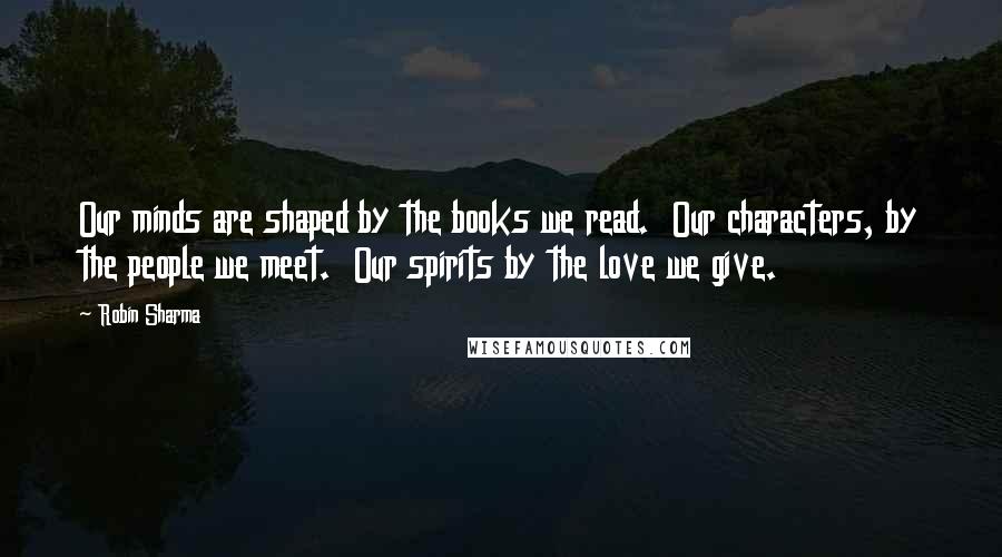 Robin Sharma Quotes: Our minds are shaped by the books we read.  Our characters, by the people we meet.  Our spirits by the love we give.