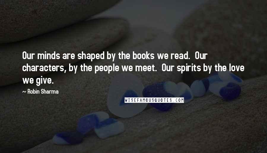 Robin Sharma Quotes: Our minds are shaped by the books we read. Our characters, by the people we meet. Our spirits by the love we give.
