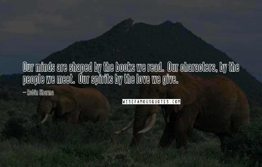Robin Sharma Quotes: Our minds are shaped by the books we read. Our characters, by the people we meet. Our spirits by the love we give.
