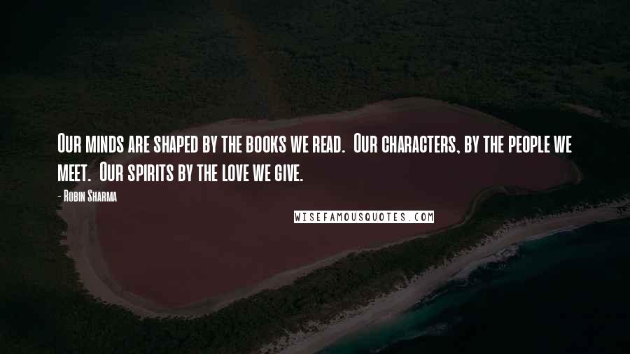Robin Sharma Quotes: Our minds are shaped by the books we read. Our characters, by the people we meet. Our spirits by the love we give.
