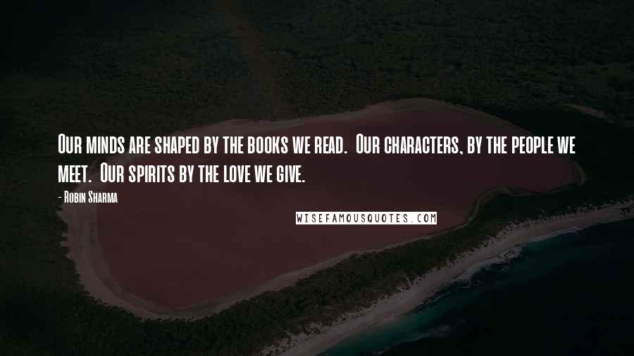 Robin Sharma Quotes: Our minds are shaped by the books we read.  Our characters, by the people we meet.  Our spirits by the love we give.