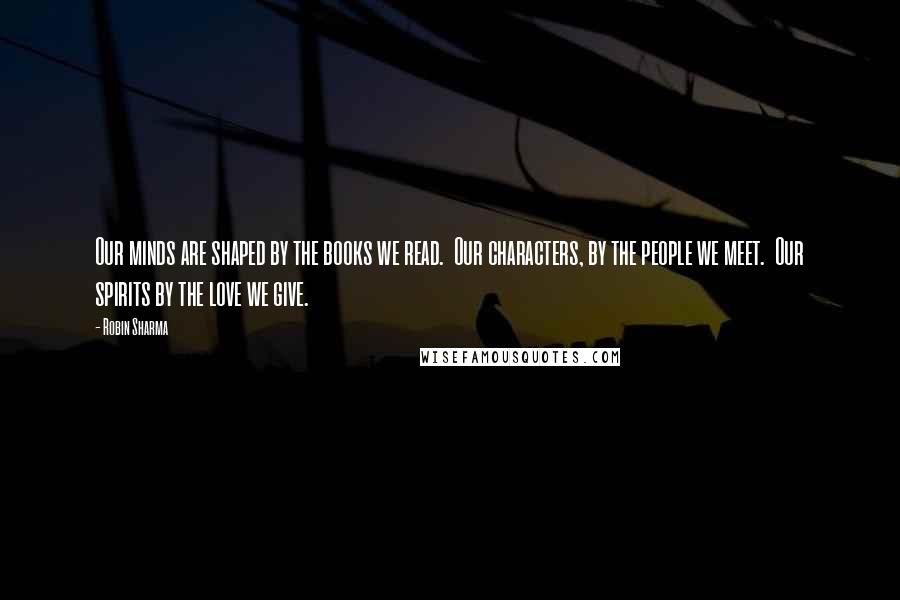 Robin Sharma Quotes: Our minds are shaped by the books we read.  Our characters, by the people we meet.  Our spirits by the love we give.