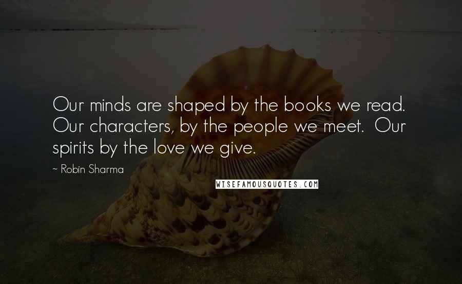 Robin Sharma Quotes: Our minds are shaped by the books we read.  Our characters, by the people we meet.  Our spirits by the love we give.